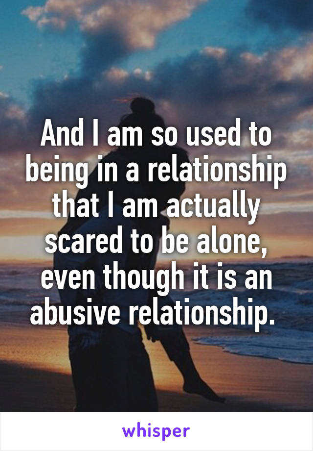 And I am so used to being in a relationship that I am actually scared to be alone, even though it is an abusive relationship. 