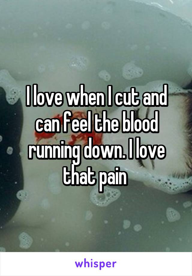 I love when I cut and can feel the blood running down. I love that pain 