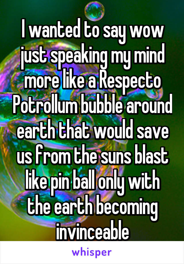 I wanted to say wow just speaking my mind more like a Respecto Potrollum bubble around earth that would save us from the suns blast like pin ball only with the earth becoming invinceable