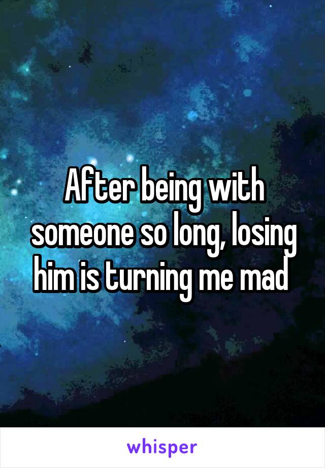 After being with someone so long, losing him is turning me mad 