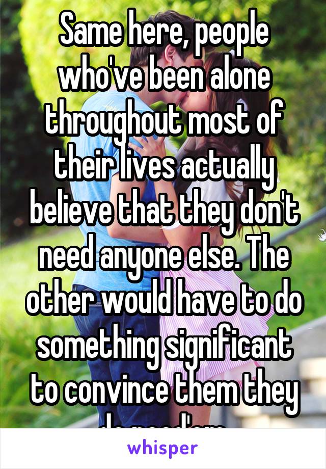 Same here, people who've been alone throughout most of their lives actually believe that they don't need anyone else. The other would have to do something significant to convince them they do need'em.