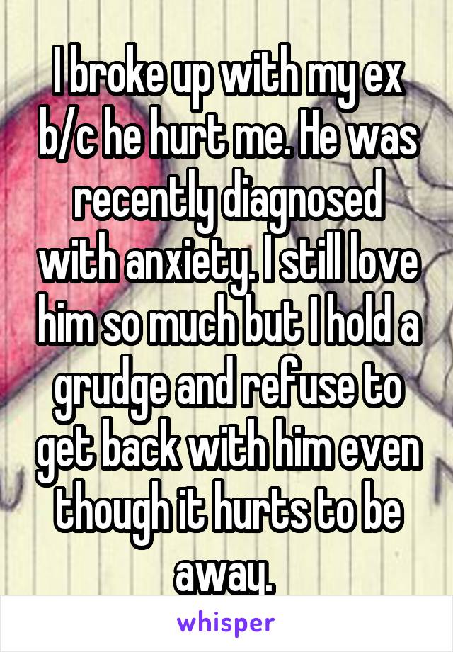 I broke up with my ex b/c he hurt me. He was recently diagnosed with anxiety. I still love him so much but I hold a grudge and refuse to get back with him even though it hurts to be away. 