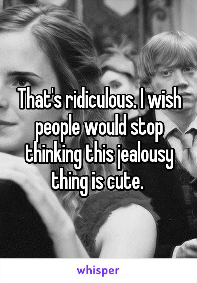 That's ridiculous. I wish people would stop thinking this jealousy thing is cute. 