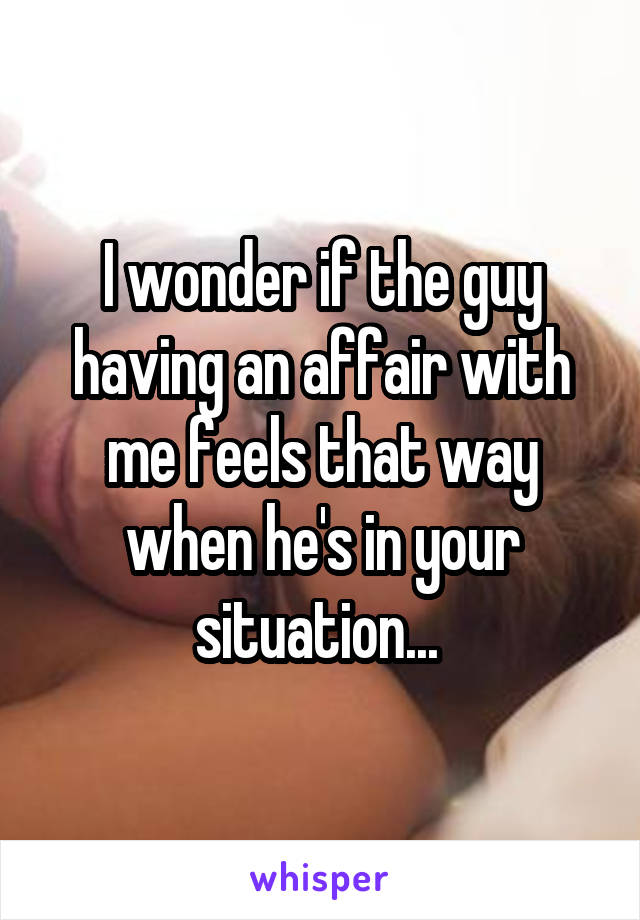 I wonder if the guy having an affair with me feels that way when he's in your situation... 