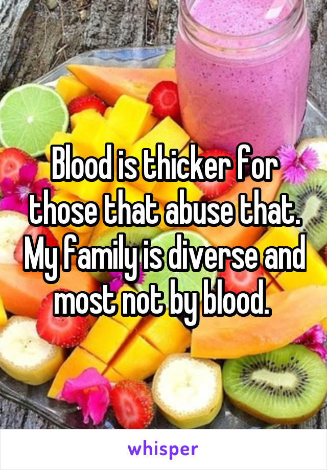 Blood is thicker for those that abuse that. My family is diverse and most not by blood. 