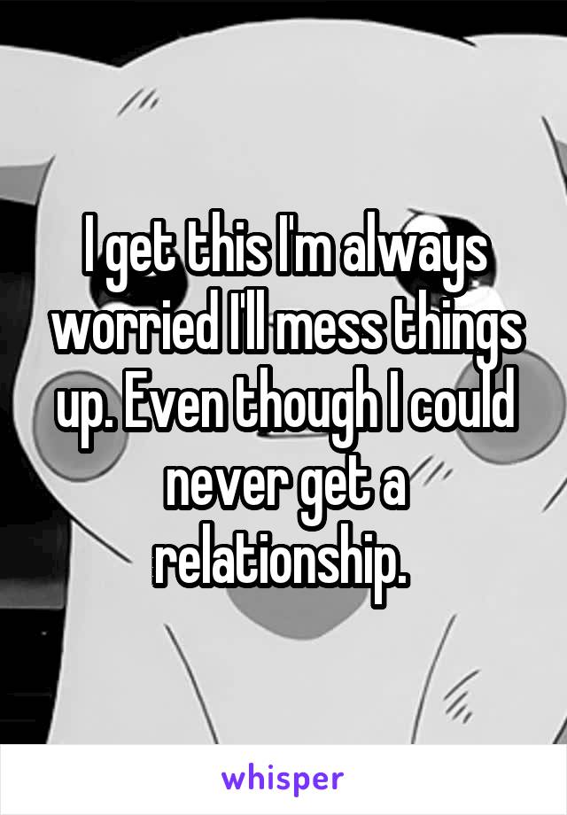 I get this I'm always worried I'll mess things up. Even though I could never get a relationship. 