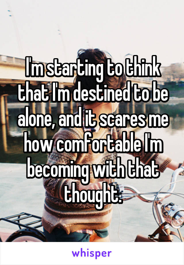 I'm starting to think that I'm destined to be alone, and it scares me how comfortable I'm becoming with that thought.