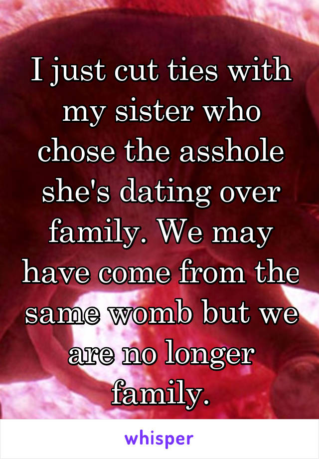 I just cut ties with my sister who chose the asshole she's dating over family. We may have come from the same womb but we are no longer family.