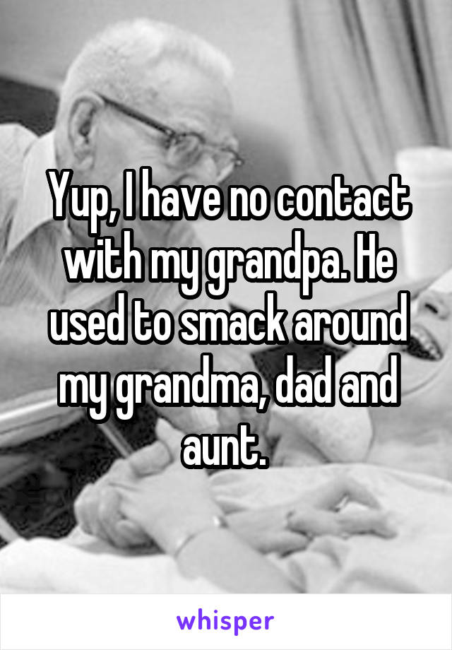 Yup, I have no contact with my grandpa. He used to smack around my grandma, dad and aunt. 