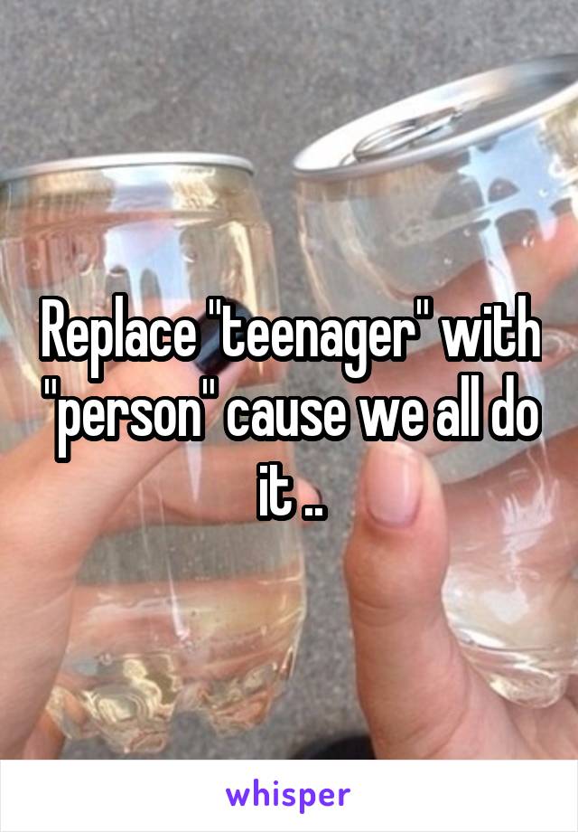 Replace "teenager" with "person" cause we all do it ..