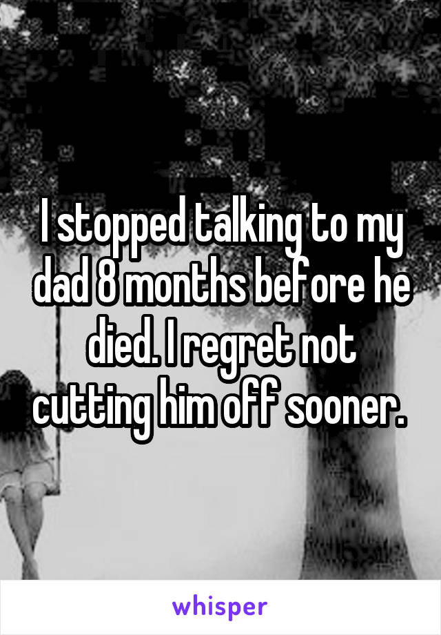 I stopped talking to my dad 8 months before he died. I regret not cutting him off sooner. 