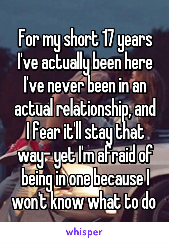 For my short 17 years I've actually been here I've never been in an actual relationship, and I fear it'll stay that way- yet I'm afraid of being in one because I won't know what to do 