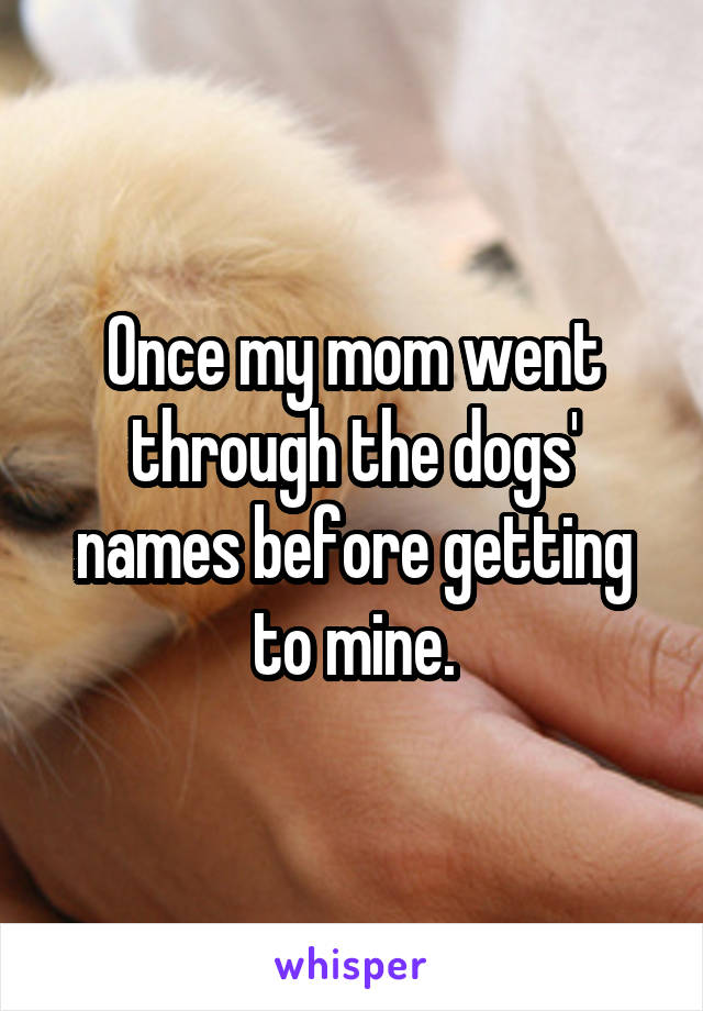 Once my mom went through the dogs' names before getting to mine.