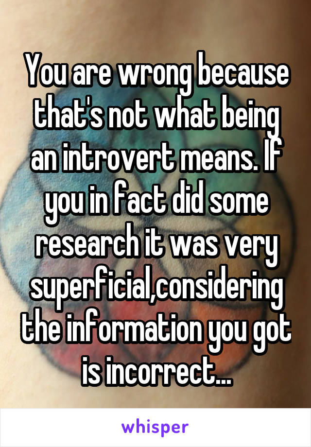 You are wrong because that's not what being an introvert means. If you in fact did some research it was very superficial,considering the information you got is incorrect...