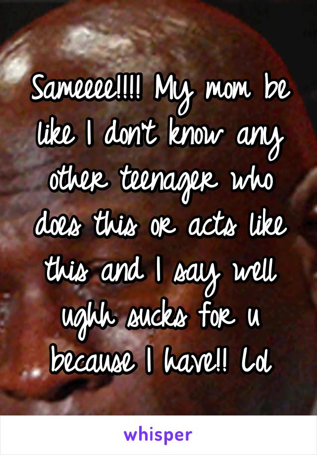 Sameeee!!!! My mom be like I don't know any other teenager who does this or acts like this and I say well ughh sucks for u because I have!! Lol
