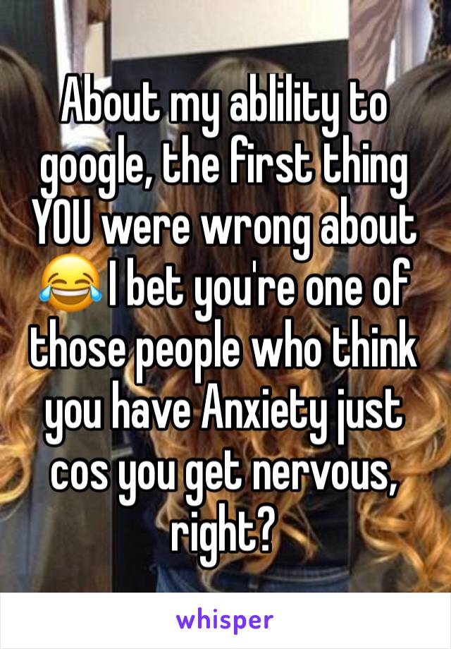 About my ablility to google, the first thing YOU were wrong about 😂 I bet you're one of those people who think you have Anxiety just cos you get nervous, right?