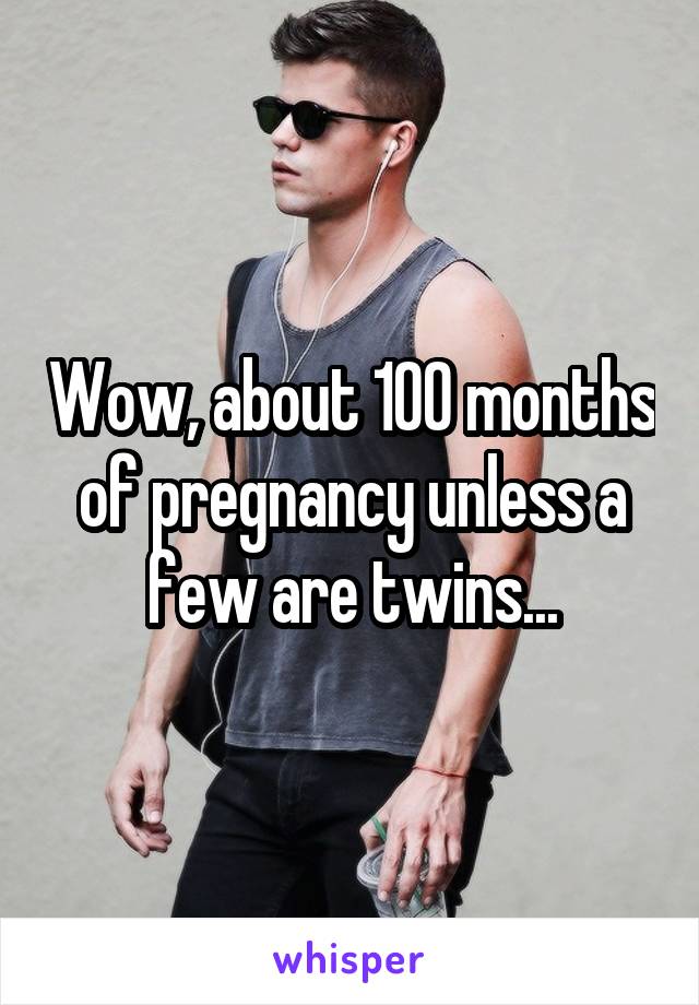 Wow, about 100 months of pregnancy unless a few are twins...