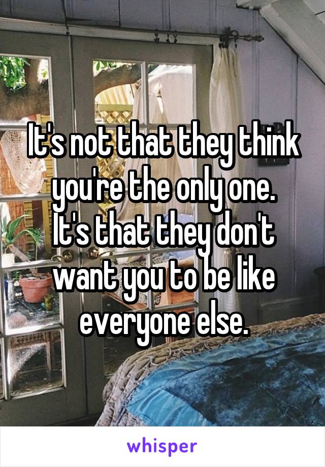 It's not that they think you're the only one.
It's that they don't want you to be like everyone else.