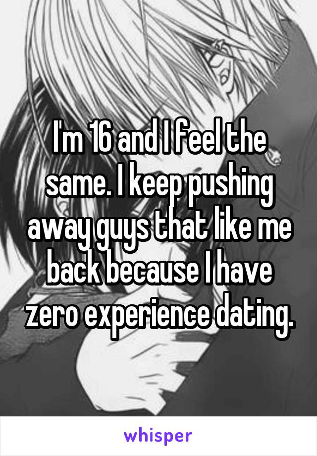 I'm 16 and I feel the same. I keep pushing away guys that like me back because I have zero experience dating.