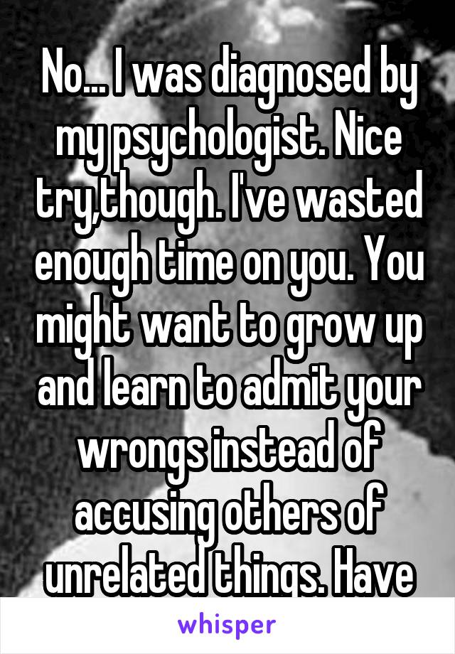 No... I was diagnosed by my psychologist. Nice try,though. I've wasted enough time on you. You might want to grow up and learn to admit your wrongs instead of accusing others of unrelated things. Have