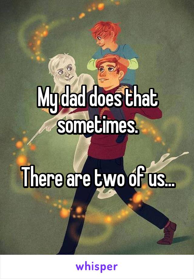 My dad does that sometimes.

There are two of us...