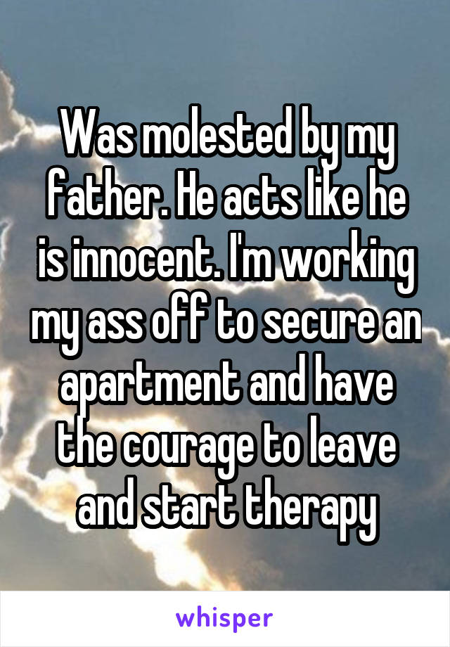 Was molested by my father. He acts like he is innocent. I'm working my ass off to secure an apartment and have the courage to leave and start therapy