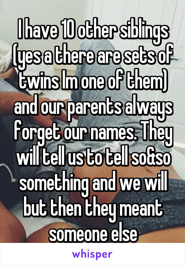 I have 10 other siblings (yes a there are sets of twins Im one of them) and our parents always forget our names. They will tell us to tell so&so something and we will but then they meant someone else