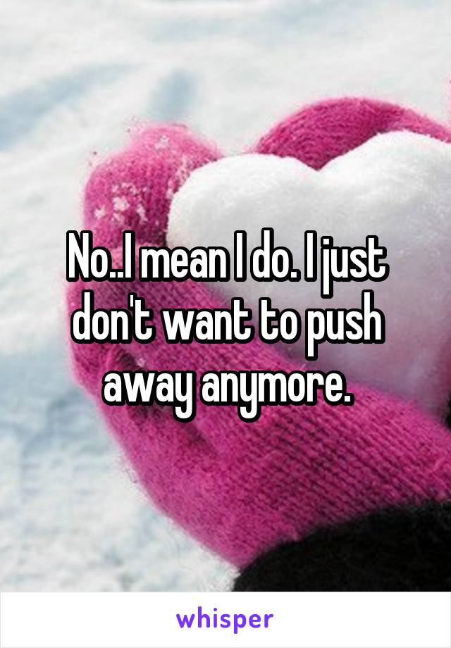 No..I mean I do. I just don't want to push away anymore.