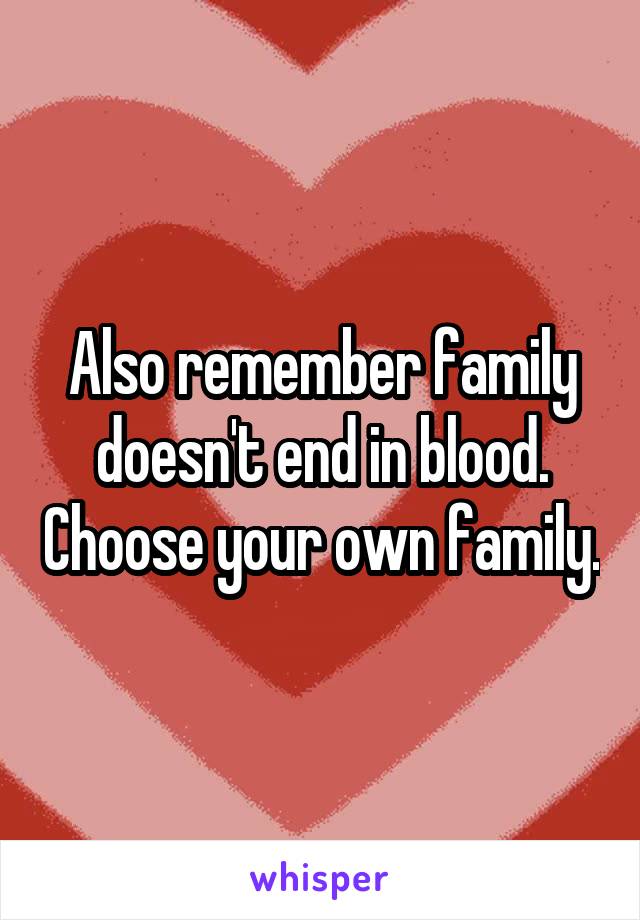Also remember family doesn't end in blood. Choose your own family.