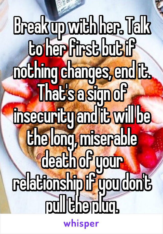 Break up with her. Talk to her first but if nothing changes, end it. That's a sign of insecurity and it will be the long, miserable death of your relationship if you don't pull the plug.