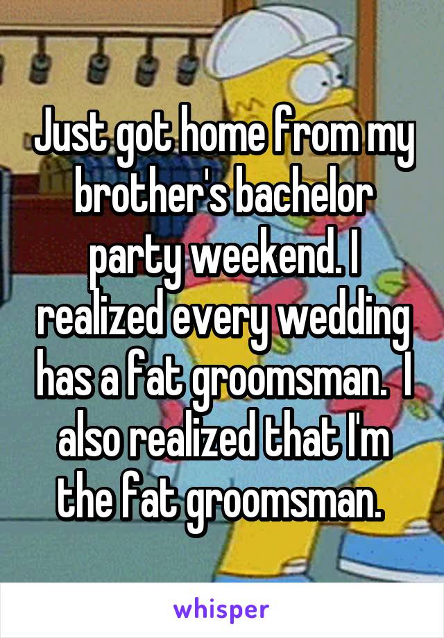 Just got home from my brother's bachelor party weekend. I realized every wedding has a fat groomsman.  I also realized that I'm the fat groomsman. 