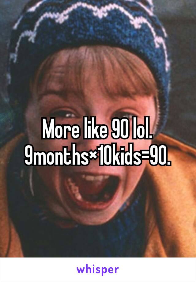 More like 90 lol. 9months×10kids=90.