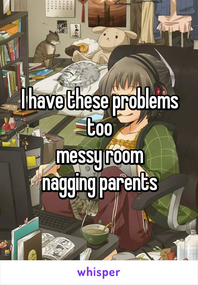 I have these problems too
messy room
nagging parents