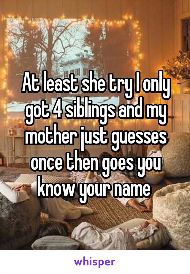 At least she try I only got 4 siblings and my mother just guesses once then goes you know your name 