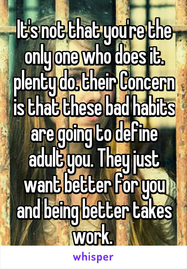 It's not that you're the only one who does it. plenty do. their Concern is that these bad habits are going to define adult you. They just want better for you and being better takes work. 