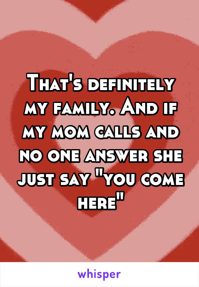 That's definitely my family. And if my mom calls and no one answer she just say "you come here"