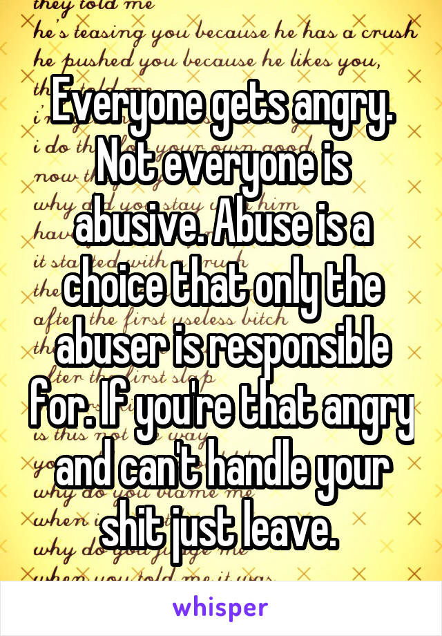 Everyone gets angry. Not everyone is abusive. Abuse is a choice that only the abuser is responsible for. If you're that angry and can't handle your shit just leave. 