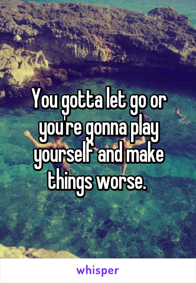 You gotta let go or you're gonna play yourself and make things worse. 