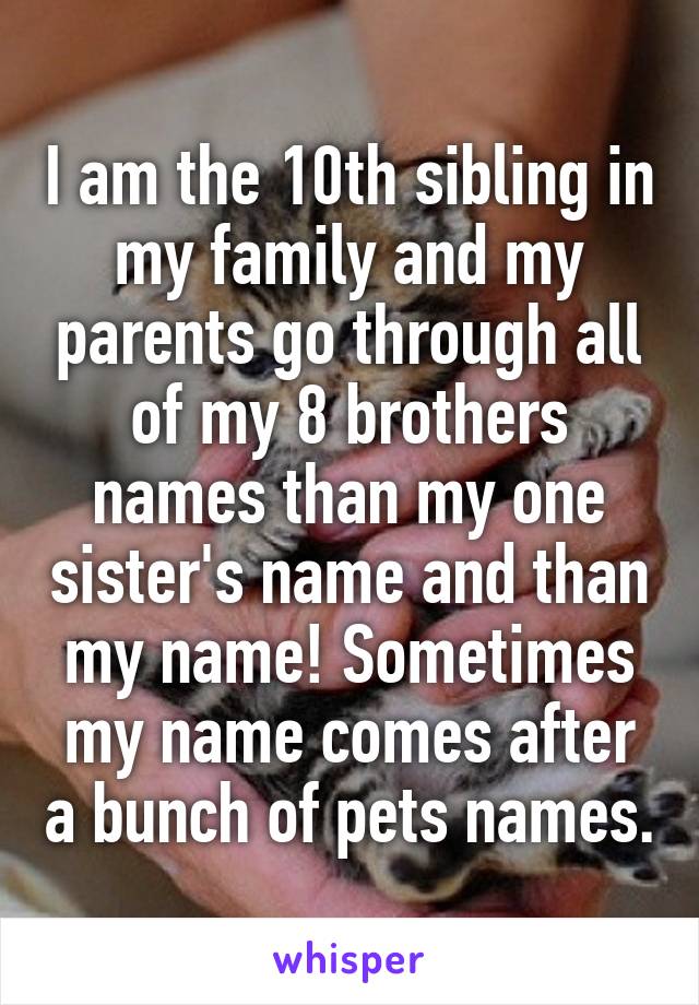 I am the 10th sibling in my family and my parents go through all of my 8 brothers names than my one sister's name and than my name! Sometimes my name comes after a bunch of pets names.