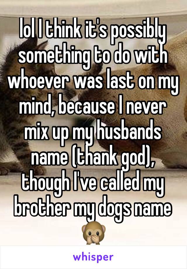 lol I think it's possibly something to do with whoever was last on my mind, because I never mix up my husbands name (thank god), though I've called my brother my dogs name 🙊