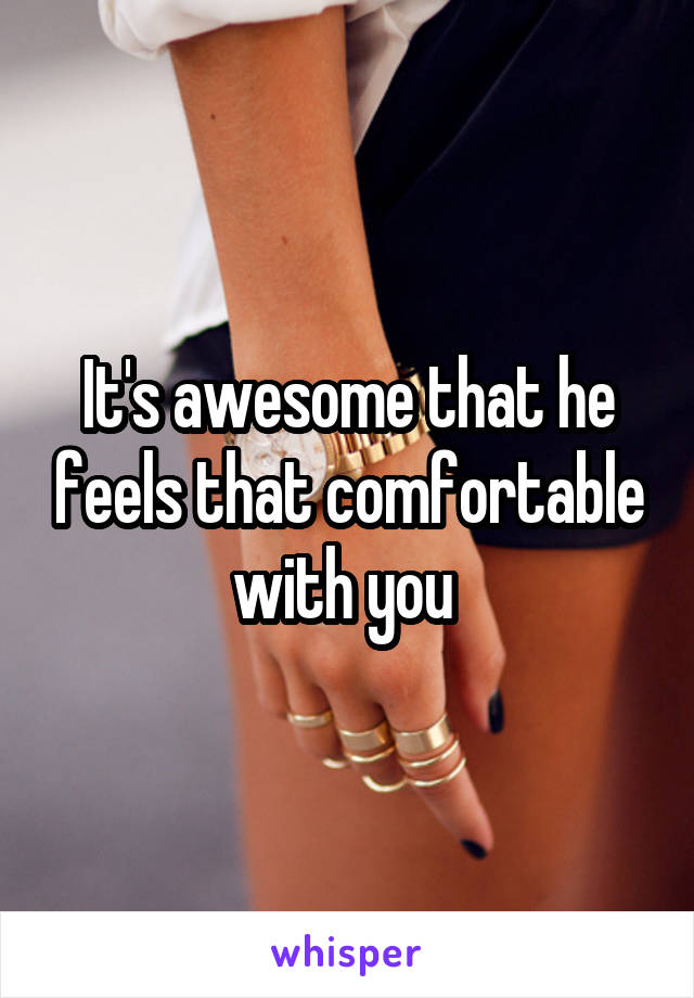 It's awesome that he feels that comfortable with you 