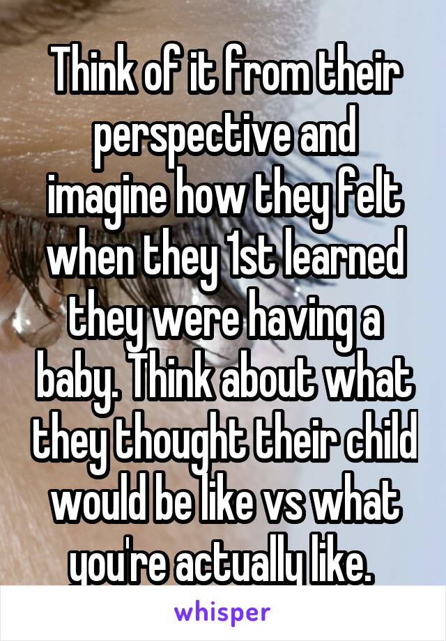 Think of it from their perspective and imagine how they felt when they 1st learned they were having a baby. Think about what they thought their child would be like vs what you're actually like. 