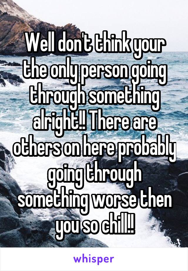 Well don't think your the only person going through something alright!! There are others on here probably going through something worse then you so chill!!