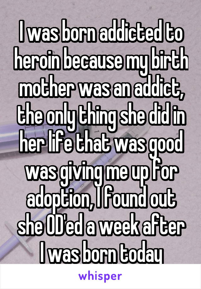 I was born addicted to heroin because my birth mother was an addict, the only thing she did in her life that was good was giving me up for adoption, I found out she OD'ed a week after
I was born today