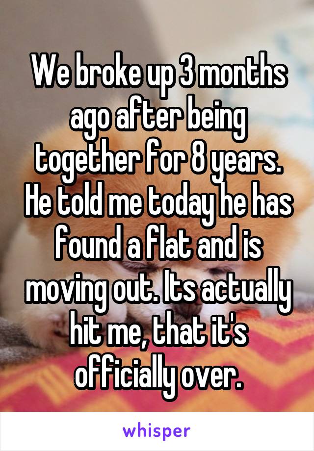 We broke up 3 months ago after being together for 8 years. He told me today he has found a flat and is moving out. Its actually hit me, that it's officially over.