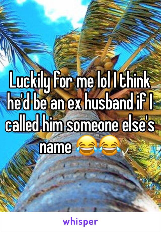 Luckily for me lol I think he'd be an ex husband if I called him someone else's name 😂😂