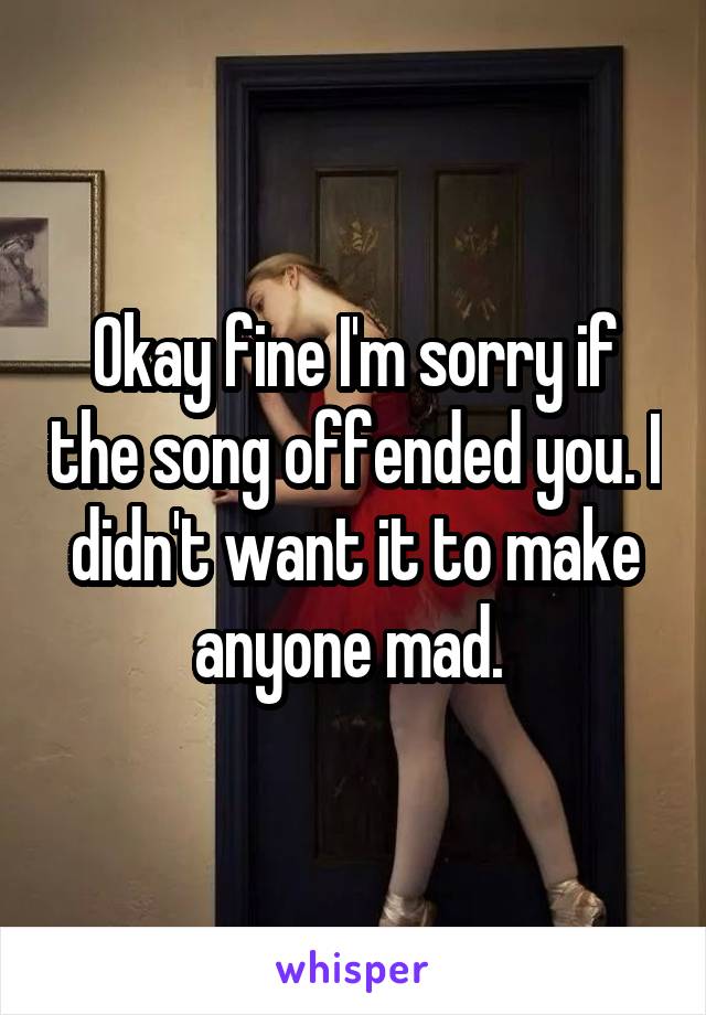 Okay fine I'm sorry if the song offended you. I didn't want it to make anyone mad. 