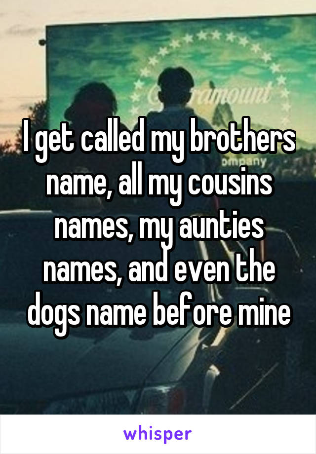 I get called my brothers name, all my cousins names, my aunties names, and even the dogs name before mine