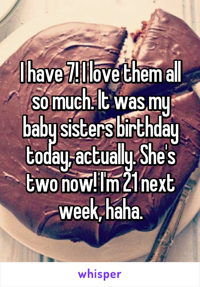 I have 7! I love them all so much. It was my baby sisters birthday today, actually. She's two now! I'm 21 next week, haha.