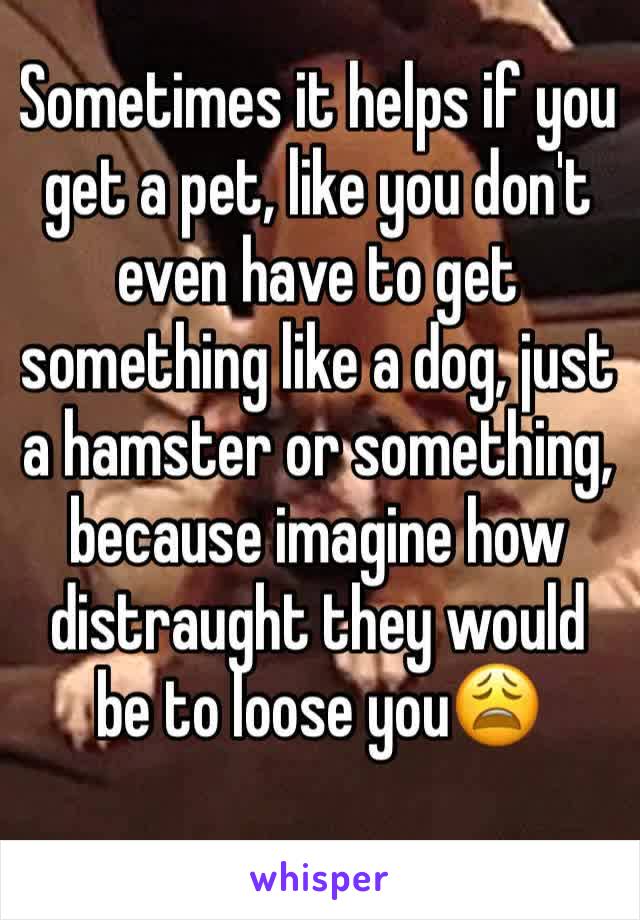 Sometimes it helps if you get a pet, like you don't even have to get something like a dog, just a hamster or something, because imagine how distraught they would be to loose you😩